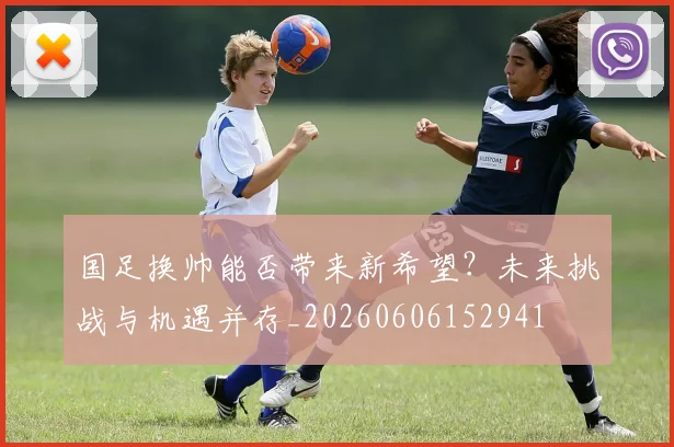 国足换帅能否带来新希望？未来挑战与机遇并存_20260606152941