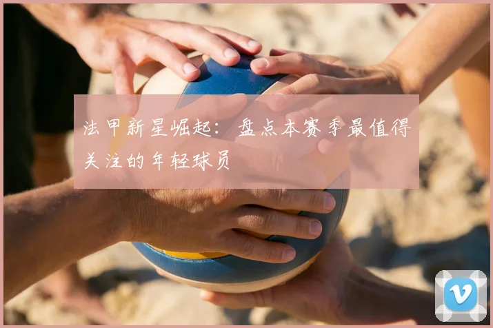 法甲新星崛起：盘点本赛季最值得关注的年轻球员