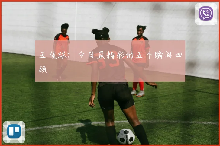 五佳球:今日最精彩的五个瞬间回顾