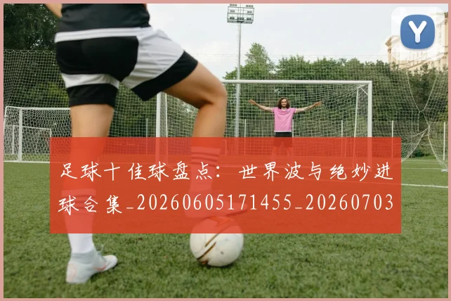 足球十佳球盘点：世界波与绝妙进球合集_20260605171455_20260703182019