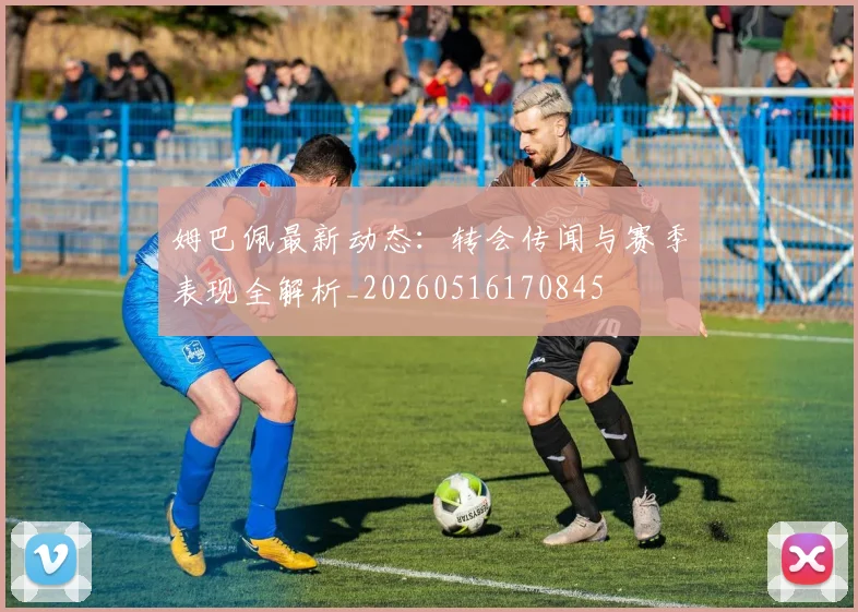 姆巴佩最新动态：转会传闻与赛季表现全解析_20260516170845