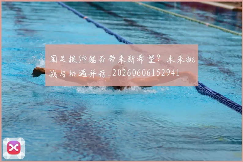 国足换帅能否带来新希望？未来挑战与机遇并存_20260606152941