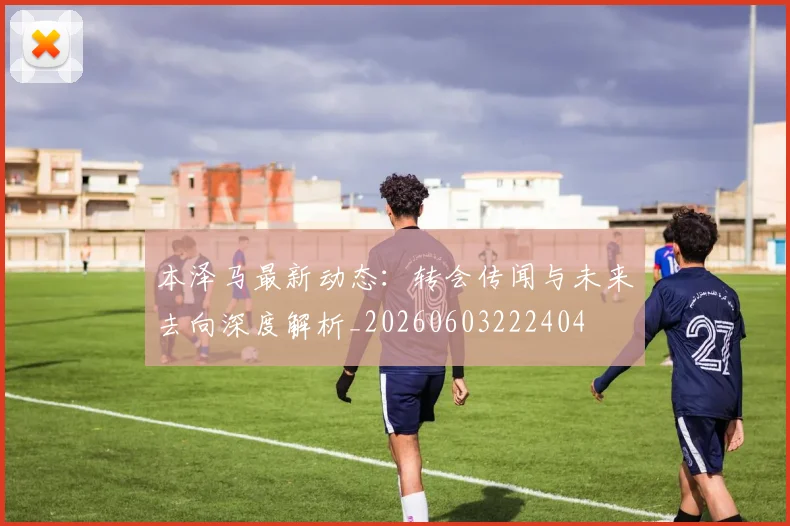 本泽马最新动态：转会传闻与未来去向深度解析_20260603222404