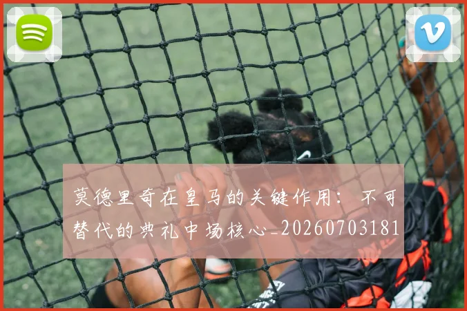 莫德里奇在皇马的关键作用：不可替代的典礼中场核心_20260703181747