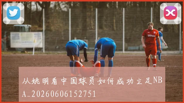 从姚明看中国球员如何成功立足NBA_20260606152751