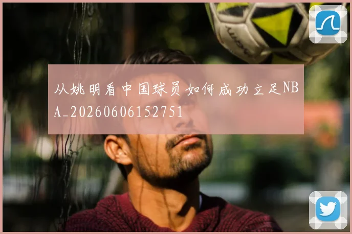 从姚明看中国球员如何成功立足NBA_20260606152751
