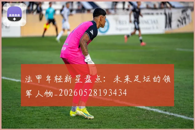 法甲年轻新星盘点:未来足坛的领军人物_20260528193434