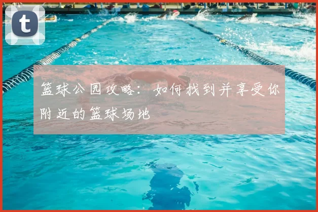 篮球公园攻略：如何找到并享受你附近的篮球场地